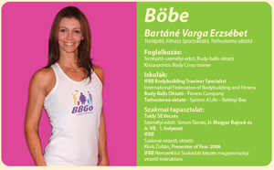 Böbe
            Bartáné Varga Erzsébet
            Testépítő, Fitness Sportoktató, Terhestorna oktató
            Foglalkozás:
            Testépítő-személyi edző, Body-balls oktató
            Kiscsoportos Body Cross trainer
            Iskolák:
            IFBB Bodybuilding Traniner Specialist
            International Federation of Bodybuilding and Fitness
            Body-Balls Oktató - Fitness Company
            Terhestorna oktató - System 4 Life &ndash; Belényi Bea
            Szakmai tapasztalat:
            Toldy SE Vecsés
            Személyi edző:  Simon Tamás, Jr. Magyar Bajnok és
            Jr. VB.  1. helyezet
            IFBB
            Szakmai vezető, oktató:
            Klink Zoltán, Presenter of Year 2008
            IFBB Nemzetközi Szakedző képzés magyarországi
            vezető instruktora